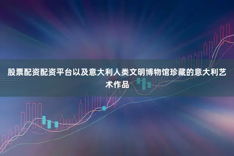 股票配资配资平台以及意大利人类文明博物馆珍藏的意大利艺术作品