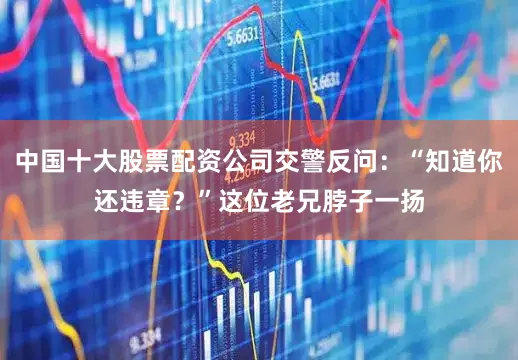 中国十大股票配资公司交警反问：“知道你还违章？”这位老兄脖子一扬