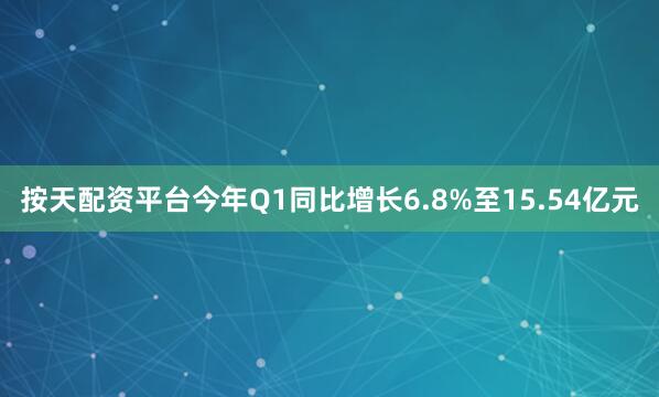 按天配资平台今年Q1同比增长6.8%至15.54亿元