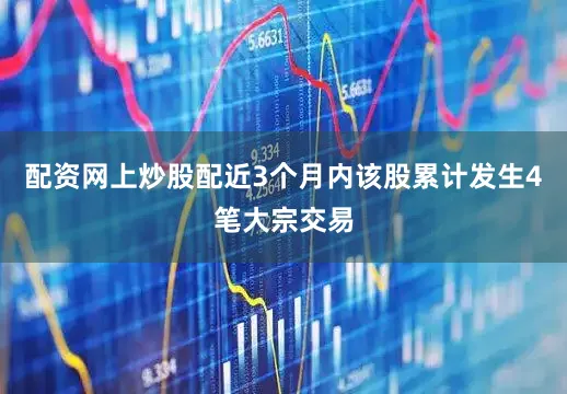 配资网上炒股配近3个月内该股累计发生4笔大宗交易
