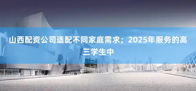 山西配资公司适配不同家庭需求；2025年服务的高三学生中