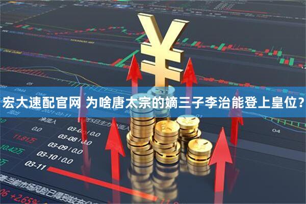 宏大速配官网 为啥唐太宗的嫡三子李治能登上皇位？