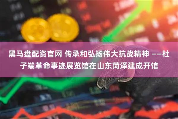 黑马盘配资官网 传承和弘扬伟大抗战精神 ——杜子端革命事迹展览馆在山东菏泽建成开馆