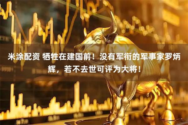 米涂配资 牺牲在建国前！没有军衔的军事家罗炳辉，若不去世可评为大将！