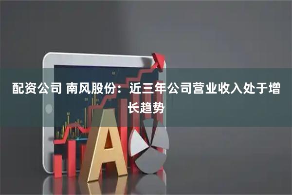 配资公司 南风股份：近三年公司营业收入处于增长趋势