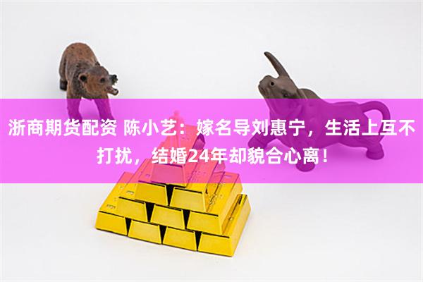 浙商期货配资 陈小艺：嫁名导刘惠宁，生活上互不打扰，结婚24年却貌合心离！