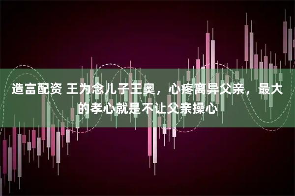 造富配资 王为念儿子王奥，心疼离异父亲，最大的孝心就是不让父亲操心