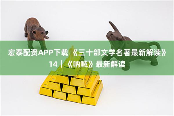 宏泰配资APP下载 《三十部文学名著最新解读》14｜《呐喊》最新解读