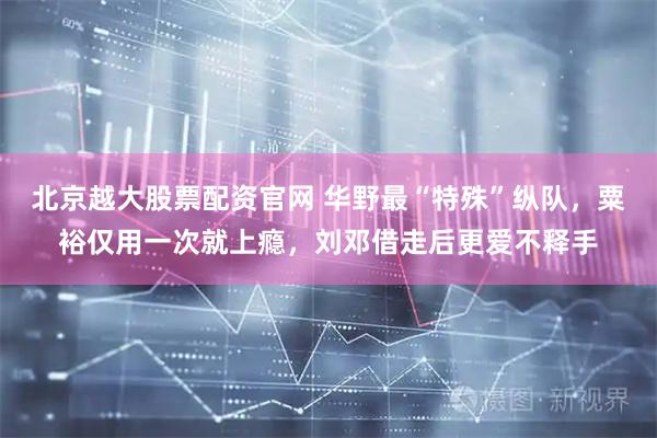 北京越大股票配资官网 华野最“特殊”纵队，粟裕仅用一次就上瘾，刘邓借走后更爱不释手