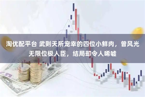 淘优配平台 武则天所宠幸的四位小鲜肉，曾风光无限位极人臣，结局却令人唏嘘