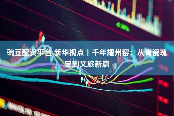 豌豆配资平台 新华视点｜千年耀州窑：从青瓷瑰宝到文旅新篇