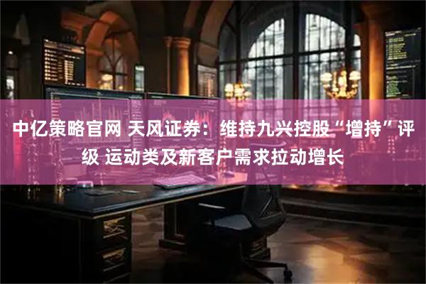 中亿策略官网 天风证券：维持九兴控股“增持”评级 运动类及新客户需求拉动增长