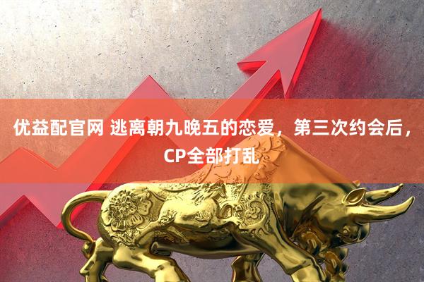 优益配官网 逃离朝九晚五的恋爱，第三次约会后，CP全部打乱