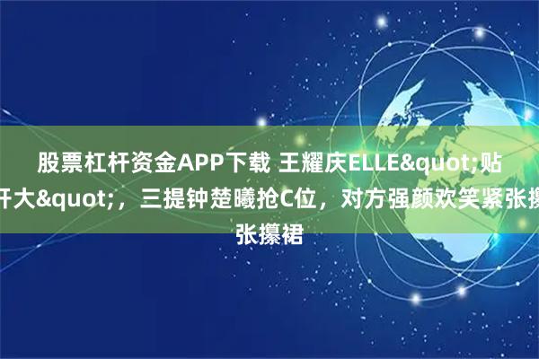 股票杠杆资金APP下载 王耀庆ELLE"贴脸开大"，三提钟楚曦抢C位，对方强颜欢笑紧张攥裙