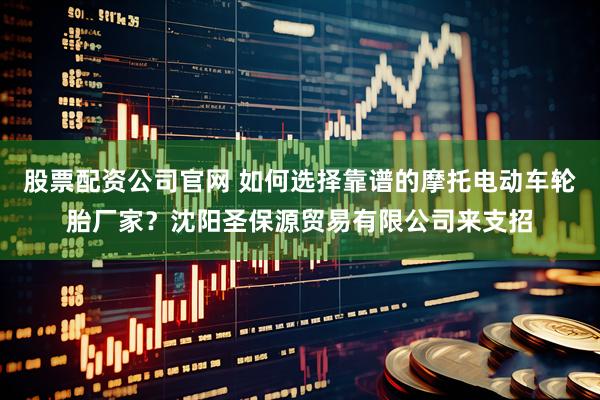 股票配资公司官网 如何选择靠谱的摩托电动车轮胎厂家？沈阳圣保源贸易有限公司来支招