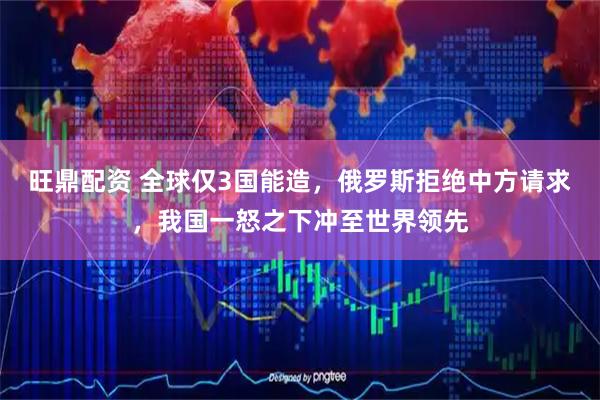 旺鼎配资 全球仅3国能造，俄罗斯拒绝中方请求，我国一怒之下冲至世界领先