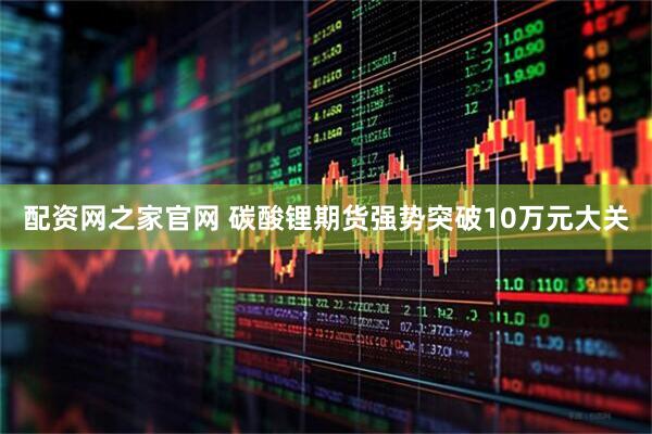 配资网之家官网 碳酸锂期货强势突破10万元大关