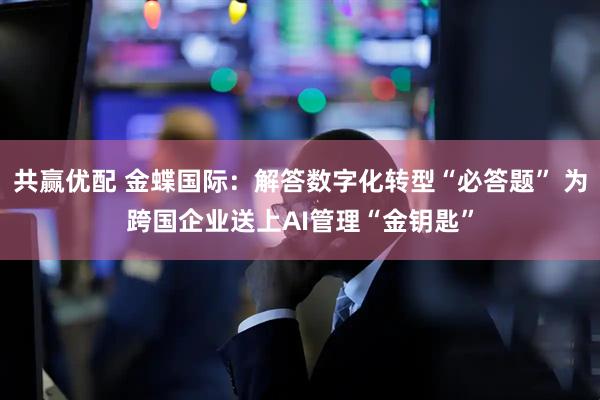 共赢优配 金蝶国际：解答数字化转型“必答题” 为跨国企业送上AI管理“金钥匙”