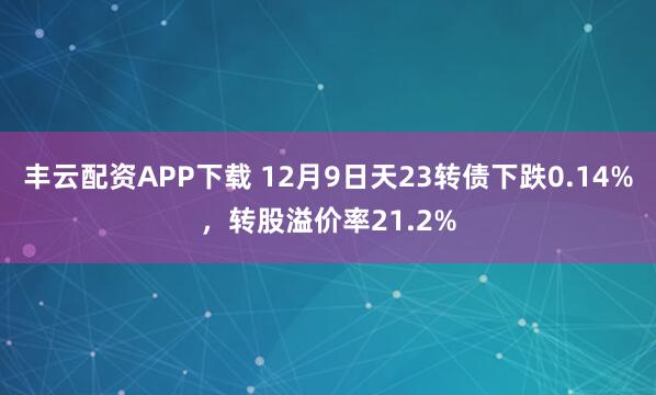 丰云配资APP下载 12月9日天23转债下跌0.14%，转股溢价率21.2%