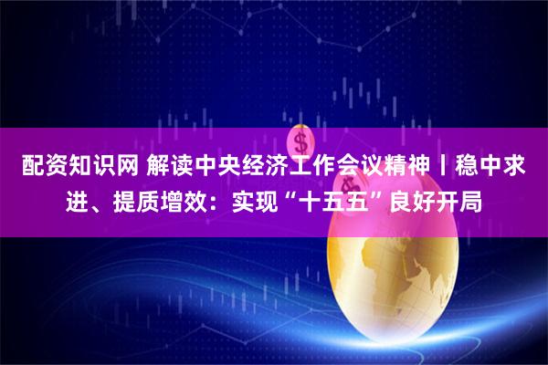 配资知识网 解读中央经济工作会议精神丨稳中求进、提质增效：实现“十五五”良好开局