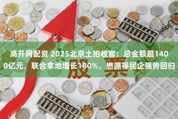高开网配资 2025北京土拍收官：总金额超1400亿元，联合拿地增长180%，懋源等民企强势回归