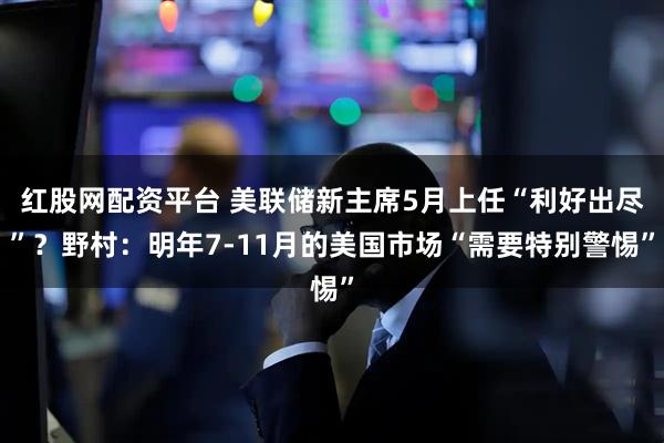 红股网配资平台 美联储新主席5月上任“利好出尽”？野村：明年7-11月的美国市场“需要特别警惕”