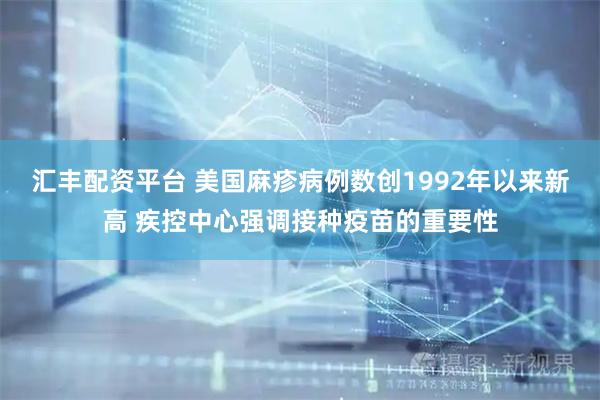 汇丰配资平台 美国麻疹病例数创1992年以来新高 疾控中心强调接种疫苗的重要性