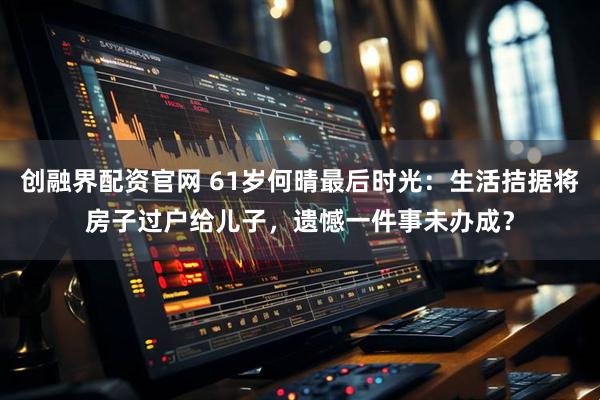 创融界配资官网 61岁何晴最后时光：生活拮据将房子过户给儿子，遗憾一件事未办成？
