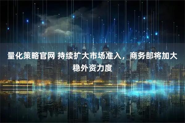 量化策略官网 持续扩大市场准入，商务部将加大稳外资力度