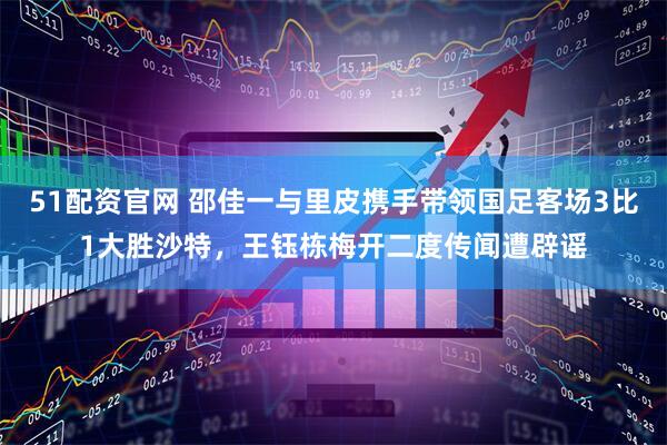 51配资官网 邵佳一与里皮携手带领国足客场3比1大胜沙特，王钰栋梅开二度传闻遭辟谣